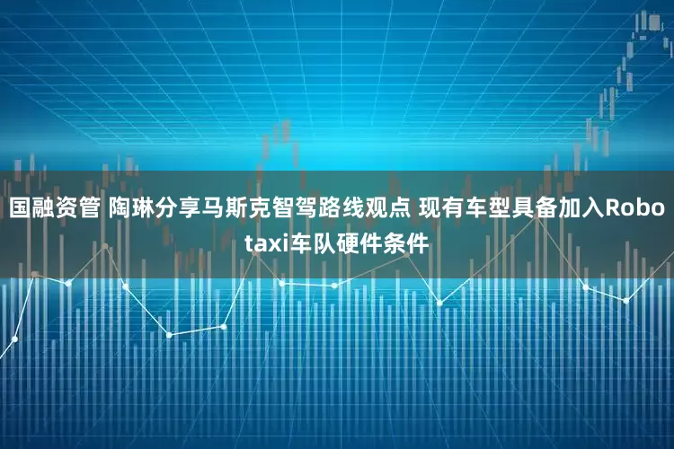 国融资管 陶琳分享马斯克智驾路线观点 现有车型具备加入Robotaxi车队硬件条件