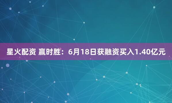星火配资 赢时胜：6月18日获融资买入1.40亿元