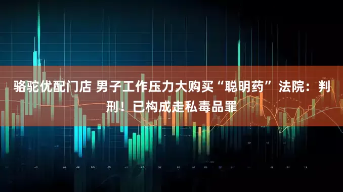 骆驼优配门店 男子工作压力大购买“聪明药” 法院：判刑！已构成走私毒品罪