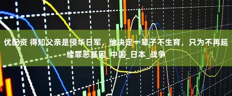 优配资 得知父亲是侵华日军，他决定一辈子不生育，只为不再延续罪恶基因_中国_日本_战争