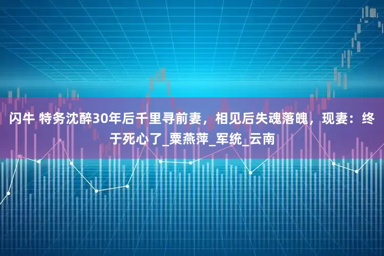 闪牛 特务沈醉30年后千里寻前妻,相见后失魂落魄,现妻:终于死心了_粟燕萍_军统_云南