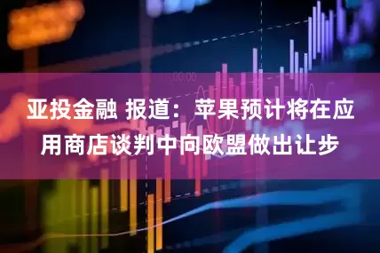 亚投金融 报道：苹果预计将在应用商店谈判中向欧盟做出让步