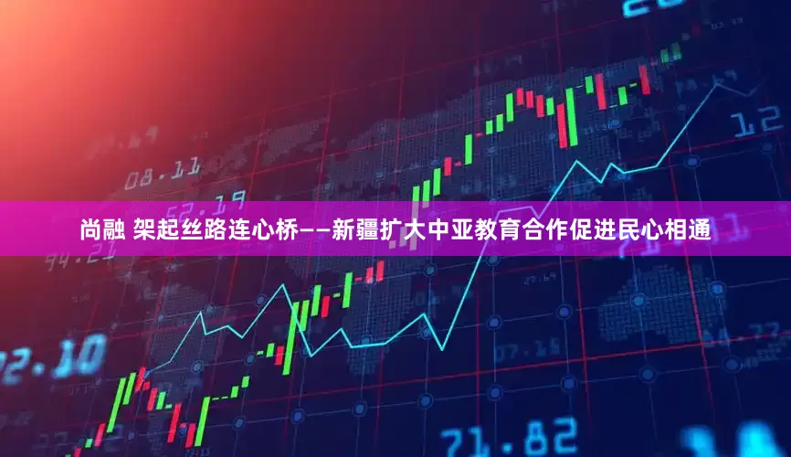 尚融 架起丝路连心桥——新疆扩大中亚教育合作促进民心相通