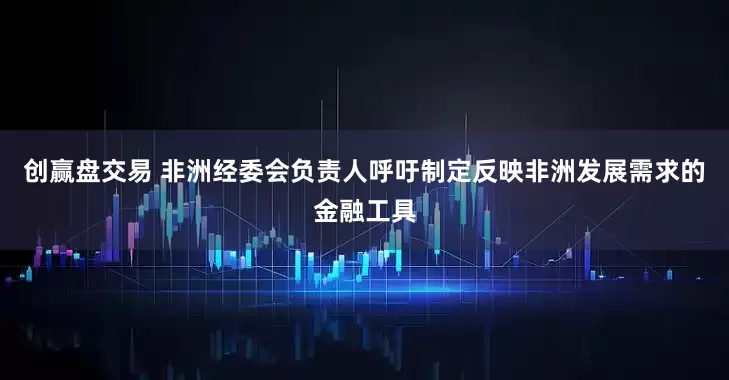 创赢盘交易 非洲经委会负责人呼吁制定反映非洲发展需求的金融工具