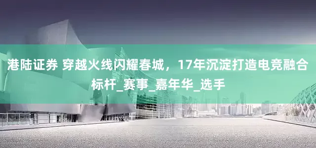 港陆证券 穿越火线闪耀春城，17年沉淀打造电竞融合标杆_赛事_嘉年华_选手