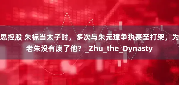 腾思控股 朱标当太子时,多次与朱元璋争执甚至打架,为何老朱没有废了他?_Zhu_the_Dynasty