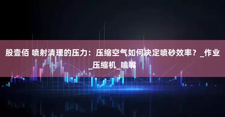 股壹佰 喷射清理的压力：压缩空气如何决定喷砂效率？_作业_压缩机_喷嘴