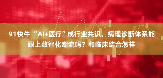 91快牛 “AI+医疗”成行业共识,病理诊断体系能跟上数智化潮流吗?和临床结合怎样