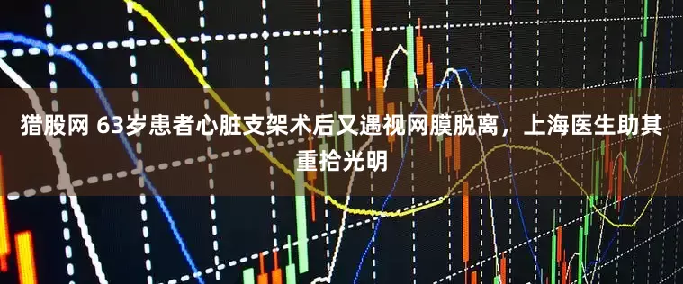 猎股网 63岁患者心脏支架术后又遇视网膜脱离,上海医生助其重拾光明