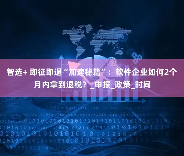 智选+ 即征即退“加速秘籍”:软件企业如何2个月内拿到退税?_申报_政策_时间