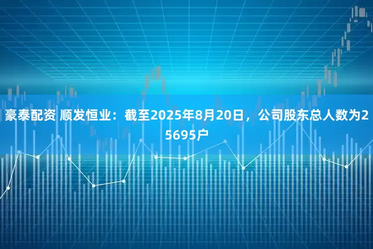 豪泰配资 顺发恒业：截至2025年8月20日，公司股东总人数为25695户