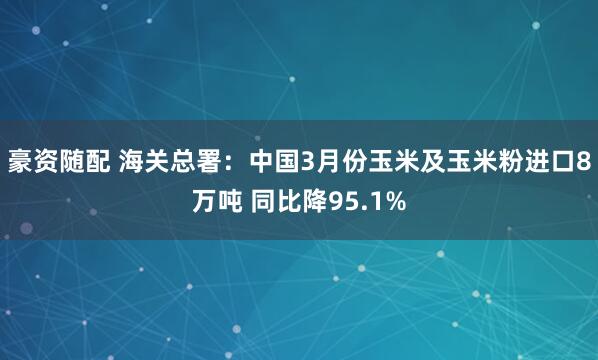 豪资随配 海关总署：中国3月份玉米及玉米粉进口8万吨 同比降95.1%