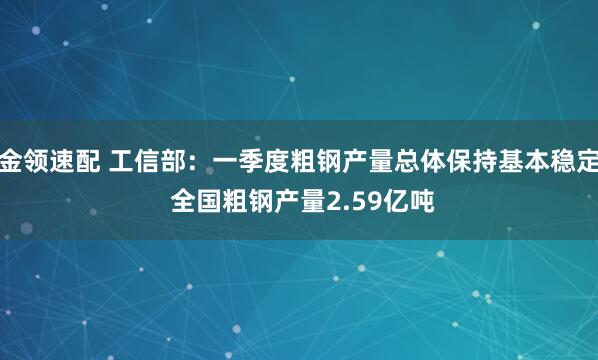 金领速配 工信部：一季度粗钢产量总体保持基本稳定 全国粗钢产量2.59亿吨