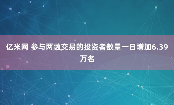 亿米网 参与两融交易的投资者数量一日增加6.39万名