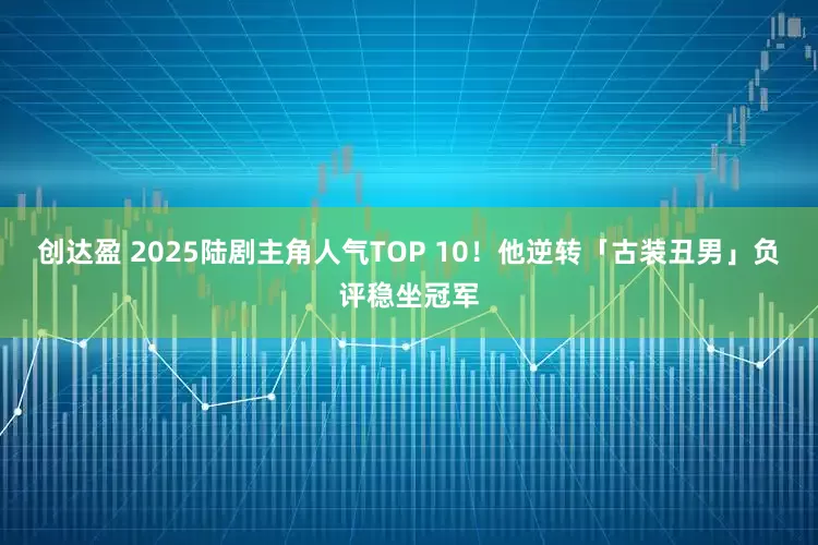 创达盈 2025陆剧主角人气TOP 10！　他逆转「古装丑男」负评稳坐冠军
