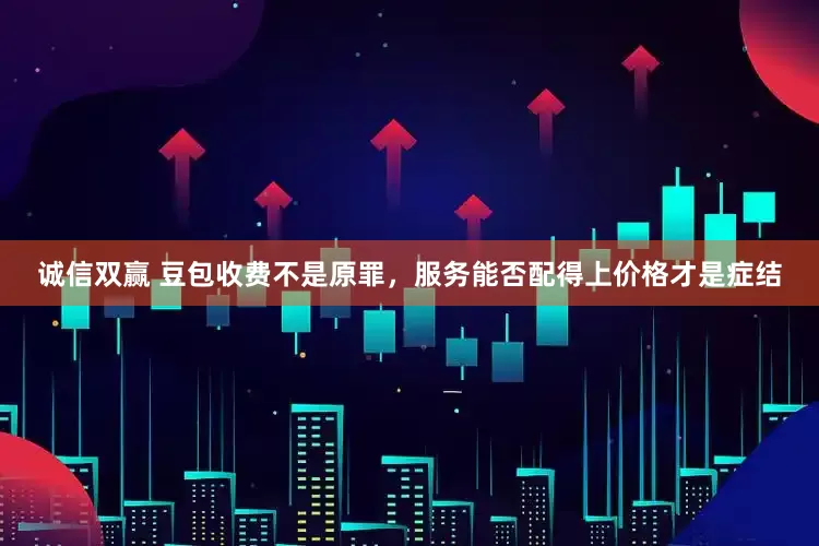 诚信双赢 豆包收费不是原罪，服务能否配得上价格才是症结