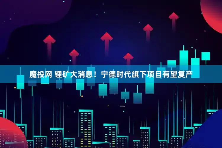 魔投网 锂矿大消息！宁德时代旗下项目有望复产